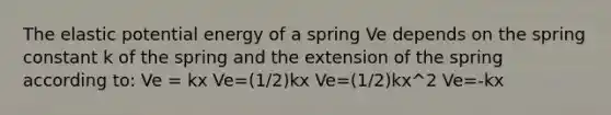 The elastic potential energy of a spring Ve depends on the spring constant k of the spring and the extension of the spring according to: Ve = kx Ve=(1/2)kx Ve=(1/2)kx^2 Ve=-kx