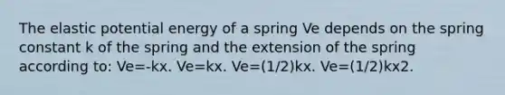 The elastic potential energy of a spring Ve depends on the spring constant k of the spring and the extension of the spring according to: Ve=-k⁢x. Ve=k⁢x. Ve=(1/2)k⁢x. Ve=(1/2)k⁢x2.