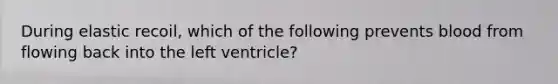 During elastic recoil, which of the following prevents blood from flowing back into the left ventricle?