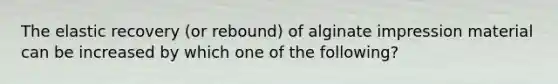 The elastic recovery (or rebound) of alginate impression material can be increased by which one of the following?