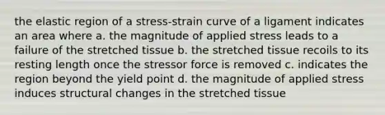 the elastic region of a stress-strain curve of a ligament indicates an area where a. the magnitude of applied stress leads to a failure of the stretched tissue b. the stretched tissue recoils to its resting length once the stressor force is removed c. indicates the region beyond the yield point d. the magnitude of applied stress induces structural changes in the stretched tissue