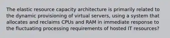 The elastic resource capacity architecture is primarily related to the dynamic provisioning of virtual servers, using a system that allocates and reclaims CPUs and RAM in immediate response to the fluctuating processing requirements of hosted IT resources?