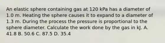 An elastic sphere containing gas at 120 kPa has a diameter of 1.0 m. Heating the sphere causes it to expand to a diameter of 1.3 m. During the process the pressure is proportional to the sphere diameter. Calculate the work done by the gas in kJ. A. 41.8 B. 50.6 C. 87.5 D. 35.4