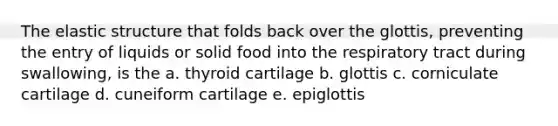 The elastic structure that folds back over the glottis, preventing the entry of liquids or solid food into the respiratory tract during swallowing, is the a. thyroid cartilage b. glottis c. corniculate cartilage d. cuneiform cartilage e. epiglottis