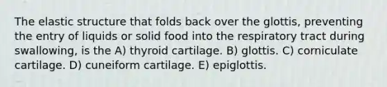 The elastic structure that folds back over the glottis, preventing the entry of liquids or solid food into the respiratory tract during swallowing, is the A) thyroid cartilage. B) glottis. C) corniculate cartilage. D) cuneiform cartilage. E) epiglottis.