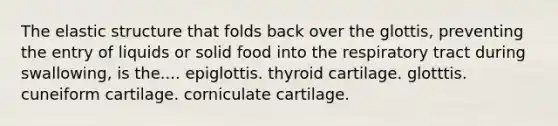 The elastic structure that folds back over the glottis, preventing the entry of liquids or solid food into the respiratory tract during swallowing, is the.... epiglottis. thyroid cartilage. glotttis. cuneiform cartilage. corniculate cartilage.