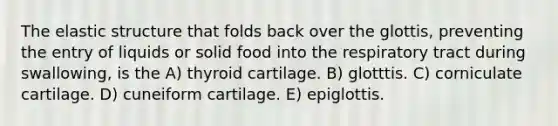 The elastic structure that folds back over the glottis, preventing the entry of liquids or solid food into the respiratory tract during swallowing, is the A) thyroid cartilage. B) glotttis. C) corniculate cartilage. D) cuneiform cartilage. E) epiglottis.