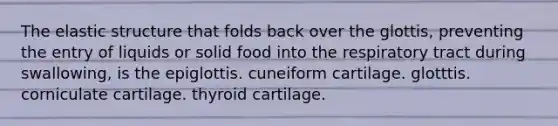 The elastic structure that folds back over the glottis, preventing the entry of liquids or solid food into the respiratory tract during swallowing, is the epiglottis. cuneiform cartilage. glotttis. corniculate cartilage. thyroid cartilage.