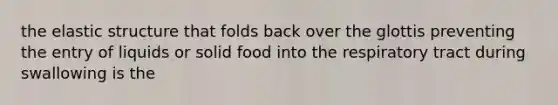 the elastic structure that folds back over the glottis preventing the entry of liquids or solid food into the respiratory tract during swallowing is the