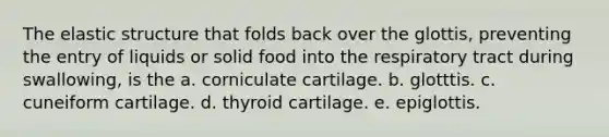 The elastic structure that folds back over the glottis, preventing the entry of liquids or solid food into the respiratory tract during swallowing, is the a. corniculate cartilage. b. glotttis. c. cuneiform cartilage. d. thyroid cartilage. e. epiglottis.