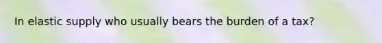 In elastic supply who usually bears the burden of a tax?