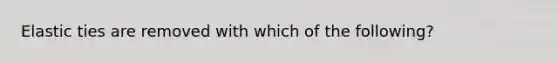 Elastic ties are removed with which of the following?