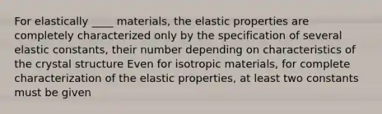 For elastically ____ materials, the elastic properties are completely characterized only by the specification of several elastic constants, their number depending on characteristics of the crystal structure Even for isotropic materials, for complete characterization of the elastic properties, at least two constants must be given