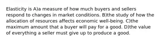 Elasticity is A)a measure of how much buyers and sellers respond to changes in market conditions. B)the study of how the allocation of resources affects economic well-being. C)the maximum amount that a buyer will pay for a good. D)the value of everything a seller must give up to produce a good.