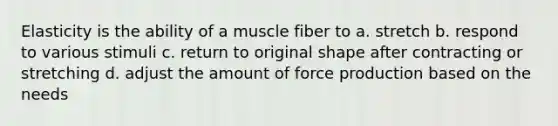 Elasticity is the ability of a muscle fiber to a. stretch b. respond to various stimuli c. return to original shape after contracting or stretching d. adjust the amount of force production based on the needs