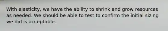 With elasticity, we have the ability to shrink and grow resources as needed. We should be able to test to confirm the initial sizing we did is acceptable.