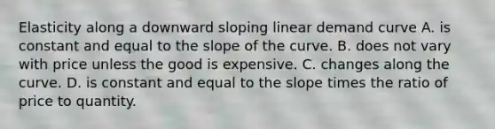 Elasticity along a downward sloping linear demand curve A. is constant and equal to the slope of the curve. B. does not vary with price unless the good is expensive. C. changes along the curve. D. is constant and equal to the slope times the ratio of price to quantity.