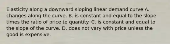 Elasticity along a downward sloping linear demand curve A. changes along the curve. B. is constant and equal to the slope times the ratio of price to quantity. C. is constant and equal to the slope of the curve. D. does not vary with price unless the good is expensive.