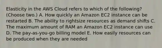 Elasticity in the AWS Cloud refers to which of the following? (Choose two.) A. How quickly an Amazon EC2 instance can be restarted B. The ability to rightsize resources as demand shifts C. The maximum amount of RAM an Amazon EC2 instance can use D. The pay-as-you-go billing model E. How easily resources can be produced when they are needed