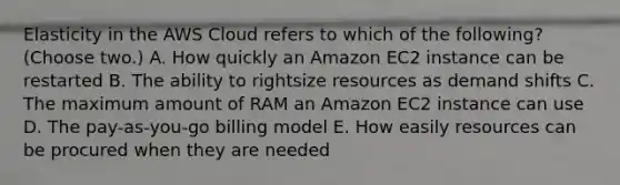 Elasticity in the AWS Cloud refers to which of the following? (Choose two.) A. How quickly an Amazon EC2 instance can be restarted B. The ability to rightsize resources as demand shifts C. The maximum amount of RAM an Amazon EC2 instance can use D. The pay-as-you-go billing model E. How easily resources can be procured when they are needed