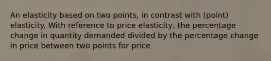 An elasticity based on two points, in contrast with (point) elasticity. With reference to price elasticity, the percentage change in quantity demanded divided by the percentage change in price between two points for price