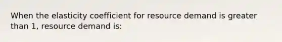 When the elasticity coefficient for resource demand is greater than 1, resource demand is: