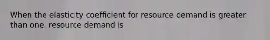 When the elasticity coefficient for resource demand is greater than one, resource demand is