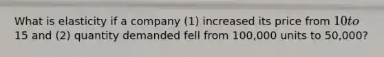 What is elasticity if a company (1) increased its price from 10 to15 and (2) quantity demanded fell from 100,000 units to 50,000?