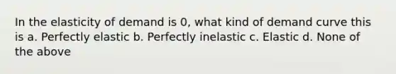 In the elasticity of demand is 0, what kind of demand curve this is a. Perfectly elastic b. Perfectly inelastic c. Elastic d. None of the above