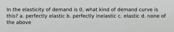 In the elasticity of demand is 0, what kind of demand curve is this? a. perfectly elastic b. perfectly inelastic c. elastic d. none of the above