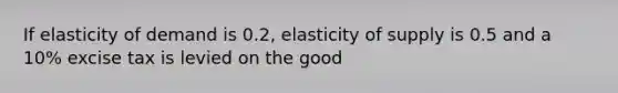 If elasticity of demand is 0.2, elasticity of supply is 0.5 and a 10% excise tax is levied on the good