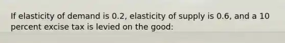 If elasticity of demand is 0.2, elasticity of supply is 0.6, and a 10 percent excise tax is levied on the good: