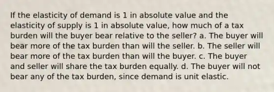 If the elasticity of demand is 1 in absolute value and the elasticity of supply is 1 in absolute value, how much of a tax burden will the buyer bear relative to the seller? a. The buyer will bear more of the tax burden than will the seller. b. The seller will bear more of the tax burden than will the buyer. c. The buyer and seller will share the tax burden equally. d. The buyer will not bear any of the tax burden, since demand is unit elastic.