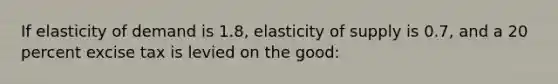 If elasticity of demand is 1.8, elasticity of supply is 0.7, and a 20 percent excise tax is levied on the good: