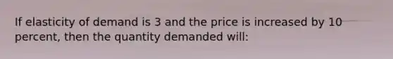 If elasticity of demand is 3 and the price is increased by 10​ percent, then the quantity demanded​ will: