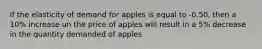 If the elasticity of demand for apples is equal to -0.50, then a 10% increase un the price of apples will result in a 5% decrease in the quantity demanded of apples