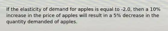 If the elasticity of demand for apples is equal to -2.0, then a 10% increase in the price of apples will result in a 5% decrease in the quantity demanded of apples.