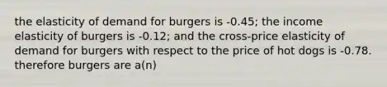 the elasticity of demand for burgers is -0.45; the income elasticity of burgers is -0.12; and the cross-price elasticity of demand for burgers with respect to the price of hot dogs is -0.78. therefore burgers are a(n)