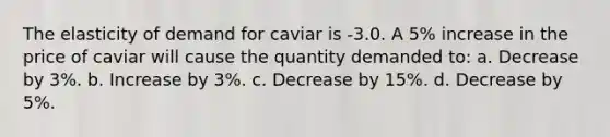 The elasticity of demand for caviar is -3.0. A 5% increase in the price of caviar will cause the quantity demanded to: a. Decrease by 3%. b. Increase by 3%. c. Decrease by 15%. d. Decrease by 5%.