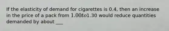 If the elasticity of demand for cigarettes is 0.4, then an increase in the price of a pack from 1.00 to1.30 would reduce quantities demanded by about ___