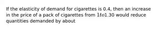 If the elasticity of demand for cigarettes is 0.4, then an increase in the price of a pack of cigarettes from 1 to1.30 would reduce quantities demanded by about