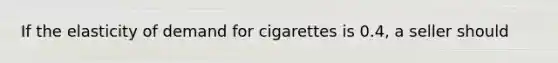 If the elasticity of demand for cigarettes is 0.4, a seller should