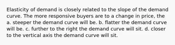 Elasticity of demand is closely related to the slope of the demand curve. The more responsive buyers are to a change in price, the a. steeper the demand curve will be. b. flatter the demand curve will be. c. further to the right the demand curve will sit. d. closer to the vertical axis the demand curve will sit.