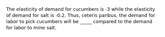 The elasticity of demand for cucumbers is -3 while the elasticity of demand for salt is -0.2. Thus, ceteris paribus, the demand for labor to pick cucumbers will be _____ compared to the demand for labor to mine salt.