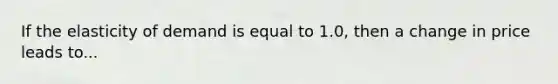 If the elasticity of demand is equal to 1.0, then a change in price leads to...