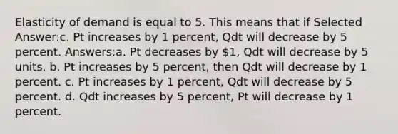 Elasticity of demand is equal to 5. This means that if Selected Answer:c. Pt increases by 1 percent, Qdt will decrease by 5 percent. Answers:a. Pt decreases by 1, Qdt will decrease by 5 units. b. Pt increases by 5 percent, then Qdt will decrease by 1 percent. c. Pt increases by 1 percent, Qdt will decrease by 5 percent. d. Qdt increases by 5 percent, Pt will decrease by 1 percent.