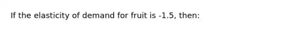 If the elasticity of demand for fruit is -1.5, then: