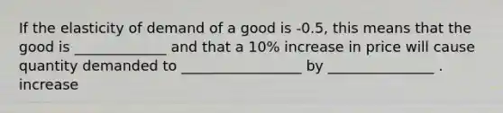 If the elasticity of demand of a good is -0.5, this means that the good is _____________ and that a 10% increase in price will cause quantity demanded to _________________ by _______________ . increase