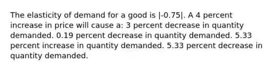 The elasticity of demand for a good is |-0.75|. A 4 percent increase in price will cause a: 3 percent decrease in quantity demanded. 0.19 percent decrease in quantity demanded. 5.33 percent increase in quantity demanded. 5.33 percent decrease in quantity demanded.