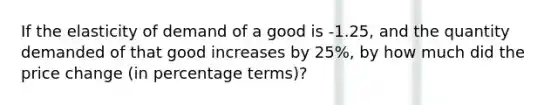 If the elasticity of demand of a good is -1.25, and the quantity demanded of that good increases by 25%, by how much did the price change (in percentage terms)?